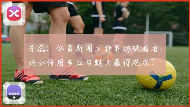 李蕊：体育新闻主持界的破局者，她如何用专业与魅力赢得观众？